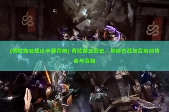 (普拉西亚战记手游官网) 普拉西亚战记，揭秘古战场背后的传奇与真相