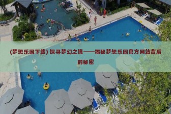 (梦想乐园下载) 探寻梦幻之境——揭秘梦想乐园官方网站背后的秘密