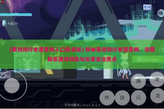 (新月同行手游官网入口安卓版) 探秘新月同行手游官网，深度解析游戏特色与玩家关注焦点