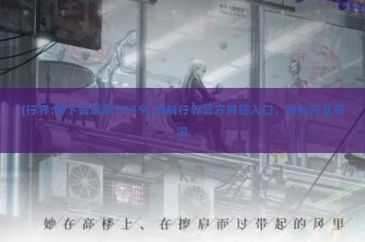 (行界:零下载最新2019) 详解行界官方网站入口，探秘行业前沿