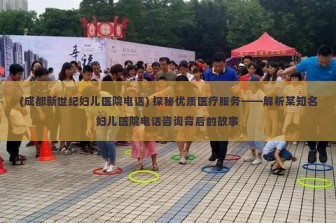 (成都新世纪妇儿医院电话) 探秘优质医疗服务——解析某知名妇儿医院电话咨询背后的故事